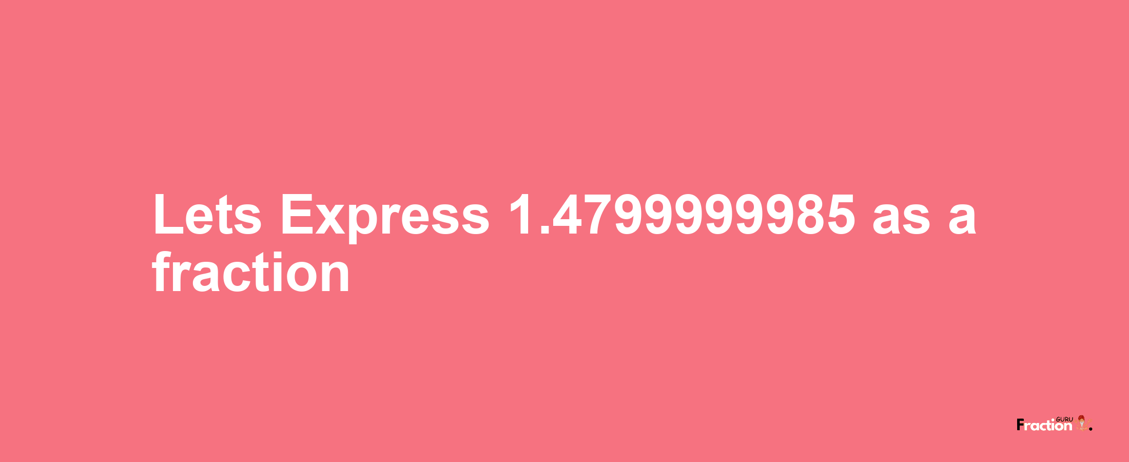 Lets Express 1.4799999985 as afraction